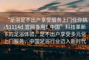 “足浴足不出戶(hù)享受服務(wù)上門(mén)任你挑選1114d.官網(wǎng)備用1.中國”科技革新下的足浴體驗，足不出戶(hù)享受多元化上門(mén)服務(wù)，中國足浴行業(yè)邁入新時(shí)代