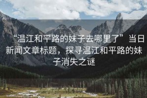 “溫江和平路的妹子去哪里了”當日新聞文章標題，探尋溫江和平路的妹子消失之謎