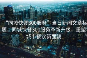 “同城快餐300服務(wù)”當日新聞文章標題，同城快餐300服務(wù)革新升級，重塑城市餐飲新面貌