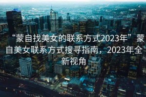 “蒙自找美女的聯(lián)系方式2023年”蒙自美女聯(lián)系方式搜尋指南，2023年全新視角