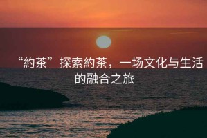“約茶”探索約茶，一場(chǎng)文化與生活的融合之旅
