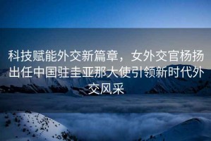 科技賦能外交新篇章，女外交官楊揚出任中國駐圭亞那大使引領(lǐng)新時(shí)代外交風(fēng)采