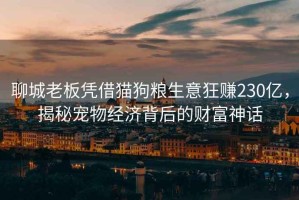 聊城老板憑借貓狗糧生意狂賺230億，揭秘寵物經(jīng)濟背后的財富神話(huà)