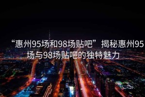 “惠州95場(chǎng)和98場(chǎng)貼吧”揭秘惠州95場(chǎng)與98場(chǎng)貼吧的獨特魅力
