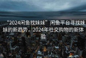 “2024閑魚(yú)找妹妹”閑魚(yú)平臺尋找妹妹的新趨勢，2024年社交購物的新體驗