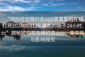 “可約可空降約會(huì )app是真是假在線(xiàn)打開(kāi)2024DD1126.喜歡的妹子24小時(shí).cc”揭秘可約可空降約會(huì )app，真實(shí)性與影響探究