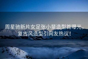 周星馳新片女足張小斐造型首曝光，復古風(fēng)造型引網(wǎng)友熱議！