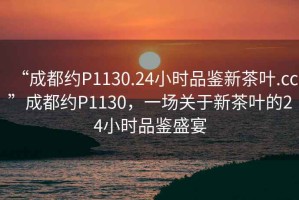 “成都約P1130.24小時(shí)品鑒新茶葉.cc”成都約P1130，一場(chǎng)關(guān)于新茶葉的24小時(shí)品鑒盛宴