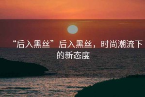 “后入黑絲”后入黑絲，時(shí)尚潮流下的新態(tài)度