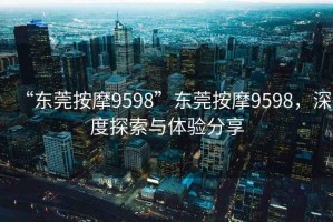 “東莞按摩9598”東莞按摩9598，深度探索與體驗分享