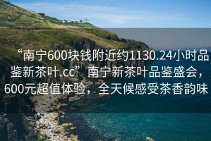 “南寧600塊錢(qián)附近約1130.24小時(shí)品鑒新茶葉.cc”南寧新茶葉品鑒盛會(huì )，600元超值體驗，全天候感受茶香韻味