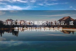 馬斯克宣布成立美國黨引發(fā)熱議，或遭聯(lián)合打壓引發(fā)政治風(fēng)波