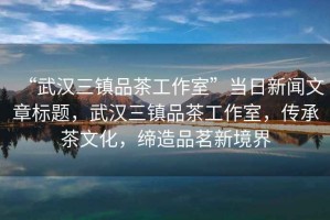 “武漢三鎮品茶工作室”當日新聞文章標題，武漢三鎮品茶工作室，傳承茶文化，締造品茗新境界
