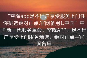 “空降app足不出戶(hù)享受服務(wù)上門(mén)任你挑選絕對正點(diǎn).官網(wǎng)備用1.中國”中國新一代服務(wù)革命，空降APP，足不出戶(hù)享受上門(mén)服務(wù)精選，絕對正點(diǎn)—官網(wǎng)備用