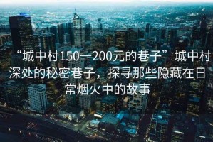 “城中村150一200元的巷子”城中村深處的秘密巷子，探尋那些隱藏在日常煙火中的故事