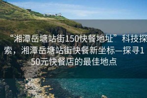“湘潭岳塘站街150快餐地址”科技探索，湘潭岳塘站街快餐新坐標—探尋150元快餐店的最佳地點(diǎn)