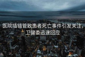醫院插錯管致患者死亡事件引發(fā)關(guān)注，衛健委迅速回應
