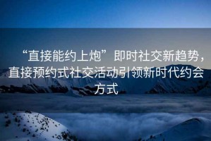 “直接能約上炮”即時(shí)社交新趨勢，直接預約式社交活動(dòng)引領(lǐng)新時(shí)代約會(huì )方式