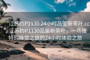 “江蘇約P1130.24小時(shí)品鑒新茶葉.cc”江蘇約P1130品鑒新茶葉，一場(chǎng)獨特的味覺(jué)之旅的24小時(shí)體驗之旅