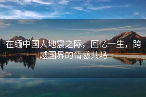 在緬中國人地震之際，回憶一生，跨越國界的情感共鳴