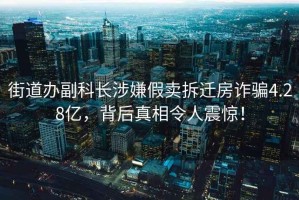 街道辦副科長(cháng)涉嫌假賣(mài)拆遷房詐騙4.28億，背后真相令人震驚！