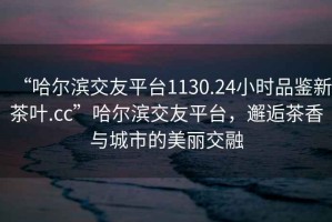 “哈爾濱交友平臺1130.24小時(shí)品鑒新茶葉.cc”哈爾濱交友平臺，邂逅茶香與城市的美麗交融
