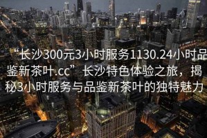 “長(cháng)沙300元3小時(shí)服務(wù)1130.24小時(shí)品鑒新茶葉.cc”長(cháng)沙特色體驗之旅，揭秘3小時(shí)服務(wù)與品鑒新茶葉的獨特魅力