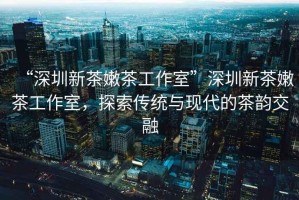 “深圳新茶嫩茶工作室”深圳新茶嫩茶工作室，探索傳統與現代的茶韻交融