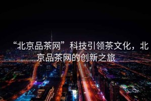 “北京品茶網(wǎng)”科技引領(lǐng)茶文化，北京品茶網(wǎng)的創(chuàng  )新之旅