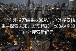 “戶(hù)外搜索結果-x88AV”戶(hù)外搜索結果—探索未知，發(fā)現精彩，x88AV引領(lǐng)戶(hù)外搜索新紀元