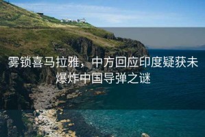 霧鎖喜馬拉雅，中方回應印度疑獲未爆炸中國導彈之謎