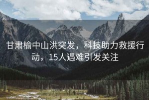 甘肅榆中山洪突發(fā)，科技助力救援行動(dòng)，15人遇難引發(fā)關(guān)注