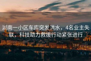 湖南一小區車(chē)庫突發(fā)洪水，4名業(yè)主失聯(lián)，科技助力救援行動(dòng)緊張進(jìn)行