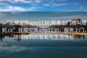 “撫順空降app1130.服務(wù)上門(mén)隨叫隨到.cc”撫順空降app1130，服務(wù)上門(mén)，隨叫隨到的智能化生活體驗