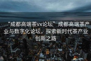“成都高端茶vx論壇”成都高端茶產(chǎn)業(yè)與數字化論壇，探索新時(shí)代茶產(chǎn)業(yè)創(chuàng  )新之路