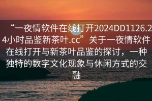 “一夜情軟件在線(xiàn)打開(kāi)2024DD1126.24小時(shí)品鑒新茶葉.cc”關(guān)于一夜情軟件在線(xiàn)打開(kāi)與新茶葉品鑒的探討，一種獨特的數字文化現象與休閑方式的交融