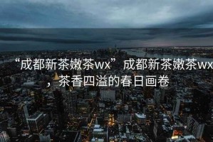“成都新茶嫩茶wx”成都新茶嫩茶wx，茶香四溢的春日畫(huà)卷