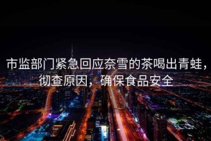 市監部門(mén)緊急回應奈雪的茶喝出青蛙，徹查原因，確保食品安全