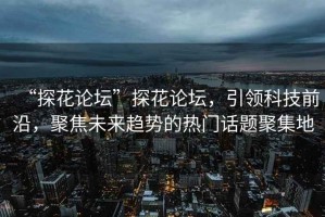 “探花論壇”探花論壇，引領(lǐng)科技前沿，聚焦未來(lái)趨勢的熱門(mén)話(huà)題聚集地