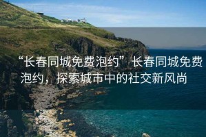 “長(cháng)春同城免費泡約”長(cháng)春同城免費泡約，探索城市中的社交新風(fēng)尚