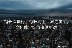 館長(cháng)深圳行，驚嘆海上世界之美麗，文化瑰寶綻放海濱新顏