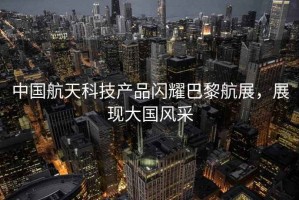 中國航天科技產(chǎn)品閃耀巴黎航展，展現大國風(fēng)采