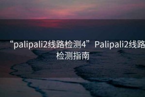 “palipali2線(xiàn)路檢測4”P(pán)alipali2線(xiàn)路檢測指南