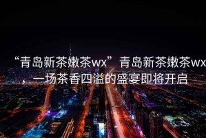 “青島新茶嫩茶wx”青島新茶嫩茶wx，一場(chǎng)茶香四溢的盛宴即將開(kāi)啟