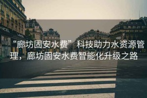 “廊坊固安水費”科技助力水資源管理，廊坊固安水費智能化升級之路
