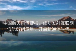 中國航天再傳捷報，成功發(fā)射互聯(lián)網(wǎng)低軌07組衛星，開(kāi)啟新通信時(shí)代