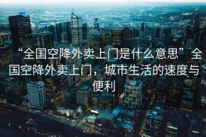 “全國空降外賣(mài)上門(mén)是什么意思”全國空降外賣(mài)上門(mén)，城市生活的速度與便利