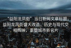 “益陽(yáng)龍鳳街”當日新聞文章標題，益陽(yáng)龍鳳街盛大改造，歷史與現代交相輝映，重塑城市新名片