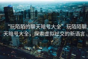 “玩陌陌的聊天暗號大全”玩陌陌聊天暗號大全，探索虛擬社交的新語(yǔ)言
