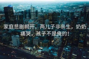 家庭悲劇揭開(kāi)，兩兒子非親生，奶奶痛哭，孩子不是俺的！